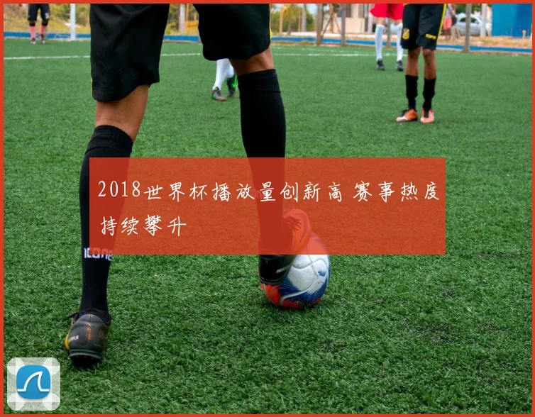 2018世界杯播放量创新高 赛事热度持续攀升